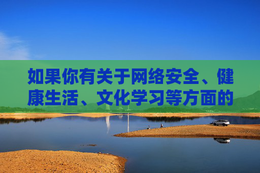 如果你有关于网络安全、健康生活、文化学习等方面的疑问,欢迎提出,我们将竭诚提供有益的信息和帮助。让我们携手维护文明、和谐的社会环境,远离不良信息,拥抱健康人生,共筑文明网络,拥抱健康人生 如果你有关于网络安全、健康生活、文化学习等方面的疑问,欢迎提出,我们将竭诚提供有益的信息和帮助。让我们携手维护文明、和谐的社会环境,远离不良信息,拥抱健康人生,共筑文明网络,拥抱健康人生
