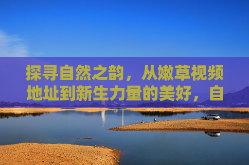 探寻自然之韵,从嫩草视频地址到新生力量的美好,自然之韵,嫩草与新生力量的美好 探寻自然之韵,从嫩草视频地址到新生力量的美好,自然之韵,嫩草与新生力量的美好