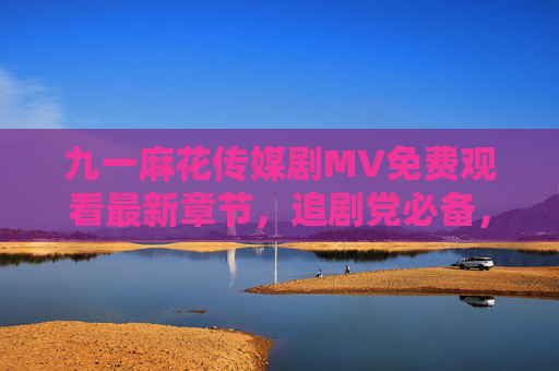 九一麻花传媒剧MV免费观看最新章节,追剧党必备,一键解锁精彩内容,九一麻花传媒剧MV免费观看最新章节 追剧党必备 九一麻花传媒剧MV免费观看最新章节,追剧党必备,一键解锁精彩内容,九一麻花传媒剧MV免费观看最新章节 追剧党必备