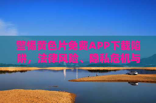 警惕黄色片免费APP下载陷阱，法律风险、隐私危机与健康警示，警惕黄色片免费APP下载陷阱，法律风险、隐私危机与健康警示