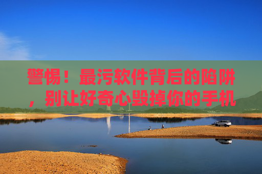警惕!最污软件背后的陷阱,别让好奇心毁掉你的手机与安全,警惕最污软件陷阱,别让好奇心毁掉手机与安全 警惕!最污软件背后的陷阱,别让好奇心毁掉你的手机与安全,警惕最污软件陷阱,别让好奇心毁掉手机与安全