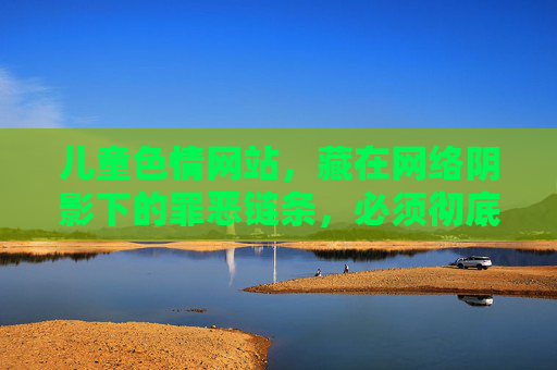 儿童色情网站,藏在网络阴影下的罪恶链条,必须彻底斩断,斩断网络阴影下的儿童色情罪恶链条 儿童色情网站,藏在网络阴影下的罪恶链条,必须彻底斩断,斩断网络阴影下的儿童色情罪恶链条