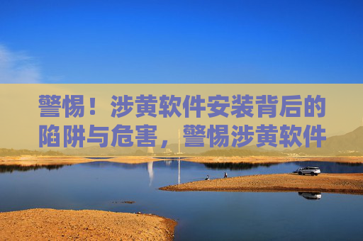 警惕!涉黄软件安装背后的陷阱与危害,警惕涉黄软件安装的陷阱与危害 警惕!涉黄软件安装背后的陷阱与危害,警惕涉黄软件安装的陷阱与危害