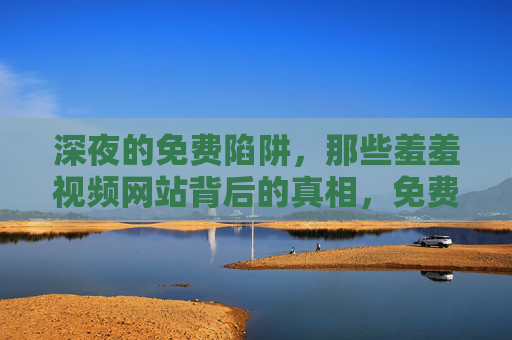 深夜的免费陷阱,那些羞羞视频网站背后的真相,免费陷阱,深夜羞羞视频网站背后的真相 深夜的免费陷阱,那些羞羞视频网站背后的真相,免费陷阱,深夜羞羞视频网站背后的真相