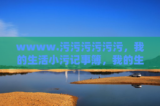 wwww.污污污污污污,我的生活小污记事簿,我的生活小污记事簿 wwww.污污污污污污,我的生活小污记事簿,我的生活小污记事簿