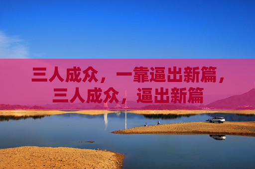 三人成众,一靠逼出新篇,三人成众,逼出新篇 三人成众,一靠逼出新篇,三人成众,逼出新篇