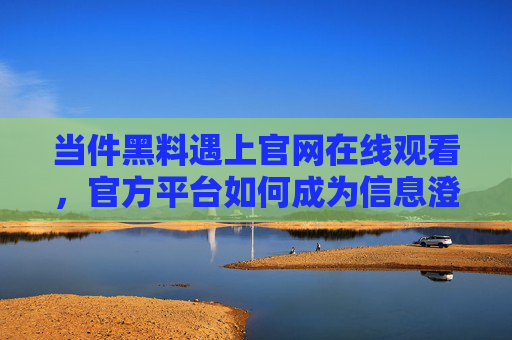当件黑料遇上官网在线观看,官方平台如何成为信息澄清的压舱石?官方平台,黑料面前的信息澄清压舱石 当件黑料遇上官网在线观看,官方平台如何成为信息澄清的压舱石?官方平台,黑料面前的信息澄清压舱石