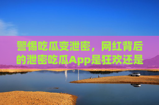 警惕吃瓜变泄密,网红背后的泄密吃瓜App是狂欢还是陷阱? 警惕吃瓜变泄密,网红背后的泄密吃瓜App是狂欢还是陷阱?