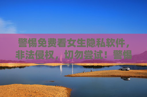 警惕免费看女生隐私软件，非法侵权，切勿尝试！警惕免费看女生隐私软件，非法侵权，切勿尝试！