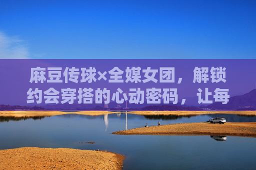 麻豆传球×全媒女团，解锁约会穿搭的心动密码，让每个细节都藏满小心机，麻豆传球×全媒女团，约会穿搭小心机，解锁心动密码