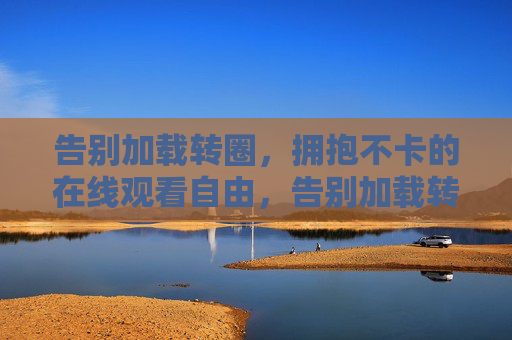 告别加载转圈,拥抱不卡的在线观看自由,告别加载转圈,拥抱无卡自由观看 告别加载转圈,拥抱不卡的在线观看自由,告别加载转圈,拥抱无卡自由观看