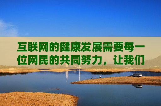 互联网的健康发展需要每一位网民的共同努力,让我们携手抵制违法信息,传播正能量,共建文明、和谐、安全的网络家园,网民携手共建文明和谐安全的网络家园 互联网的健康发展需要每一位网民的共同努力,让我们携手抵制违法信息,传播正能量,共建文明、和谐、安全的网络家园,网民携手共建文明和谐安全的网络家园