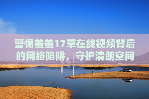 警惕羞羞17草在线视频背后的网络陷阱,守护清朗空间,拒绝低俗侵蚀,警惕羞羞17草视频陷阱,守护清朗网络空间 警惕羞羞17草在线视频背后的网络陷阱,守护清朗空间,拒绝低俗侵蚀,警惕羞羞17草视频陷阱,守护清朗网络空间