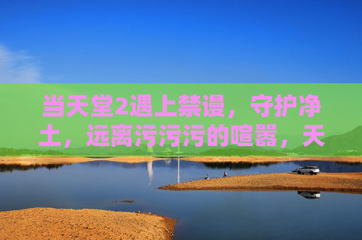 当天堂2遇上禁谩,守护净土,远离污污污的喧嚣,天堂2遇上禁谩,守护净土,远离污污污喧嚣 当天堂2遇上禁谩,守护净土,远离污污污的喧嚣,天堂2遇上禁谩,守护净土,远离污污污喧嚣