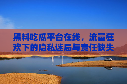 黑料吃瓜平台在线,流量狂欢下的隐私迷局与责任缺失,流量狂欢中的黑料吃瓜,隐私迷局与责任缺失 黑料吃瓜平台在线,流量狂欢下的隐私迷局与责任缺失,流量狂欢中的黑料吃瓜,隐私迷局与责任缺失