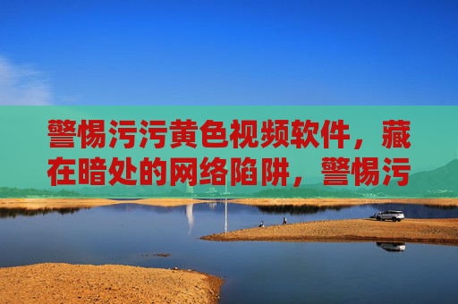 警惕污污黄色视频软件,藏在暗处的网络陷阱,警惕污污黄色视频软件,暗藏的网络陷阱 警惕污污黄色视频软件,藏在暗处的网络陷阱,警惕污污黄色视频软件,暗藏的网络陷阱