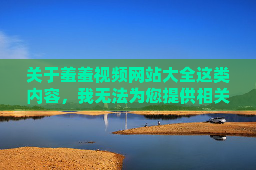 关于羞羞视频网站大全这类内容,我无法为您提供相关文章。这类信息可能涉及色情、非法或不良内容,违反法律法规和公序良俗,对个人和社会都会造成负面影响,羞羞视频网站大全违规有害,坚决不予提供 关于羞羞视频网站大全这类内容,我无法为您提供相关文章。这类信息可能涉及色情、非法或不良内容,违反法律法规和公序良俗,对个人和社会都会造成负面影响,羞羞视频网站大全违规有害,坚决不予提供
