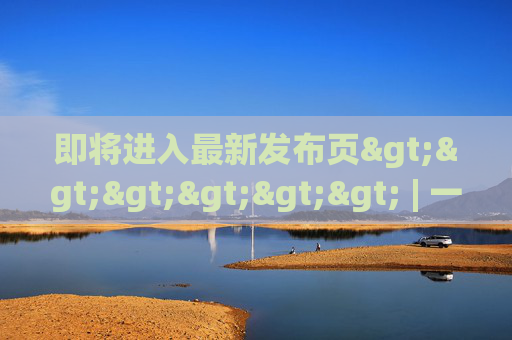 即将进入最新发布页>>>>>> | 一键解锁前沿动态与独家福利，最新发布页，一键解锁前沿动态与独家福利
