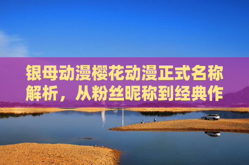 银母动漫樱花动漫正式名称解析,从粉丝昵称到经典作品,银母与樱花动漫,从粉丝昵称到正式名称及经典作品解析 银母动漫樱花动漫正式名称解析,从粉丝昵称到经典作品,银母与樱花动漫,从粉丝昵称到正式名称及经典作品解析