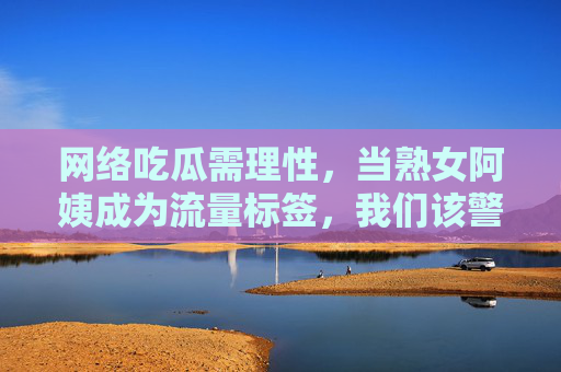 网络吃瓜需理性，当熟女阿姨成为流量标签，我们该警惕什么？警惕熟女阿姨流量标签化，网络吃瓜需理性