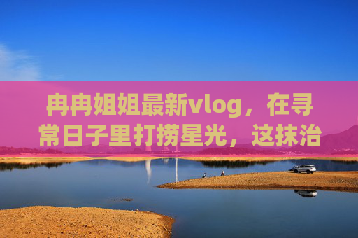 冉冉姐姐最新vlog,在寻常日子里打捞星光,这抹治愈感谁懂啊!冉冉姐姐vlog,打捞星光,治愈日常 冉冉姐姐最新vlog,在寻常日子里打捞星光,这抹治愈感谁懂啊!冉冉姐姐vlog,打捞星光,治愈日常
