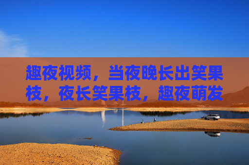 趣夜视频,当夜晚长出笑果枝,夜长笑果枝,趣夜萌发 趣夜视频,当夜晚长出笑果枝,夜长笑果枝,趣夜萌发