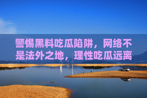 警惕黑料吃瓜陷阱，网络不是法外之地，理性吃瓜远离风险，警惕黑料吃瓜陷阱，理性上网守法治