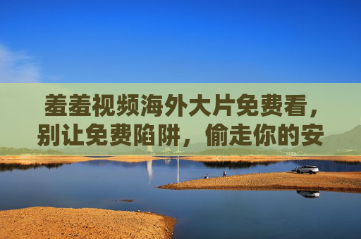羞羞视频海外大片免费看,别让免费陷阱,偷走你的安心与底线,别让免费陷阱偷走你的安心底线 羞羞视频海外大片免费看,别让免费陷阱,偷走你的安心与底线,别让免费陷阱偷走你的安心底线