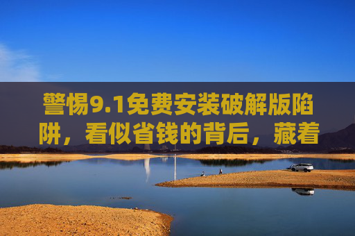 警惕9.1免费安装破解版陷阱,看似省钱的背后,藏着这些风险!1免费安装破解版陷阱,看似省钱,风险暗藏! 警惕9.1免费安装破解版陷阱,看似省钱的背后,藏着这些风险!1免费安装破解版陷阱,看似省钱,风险暗藏!