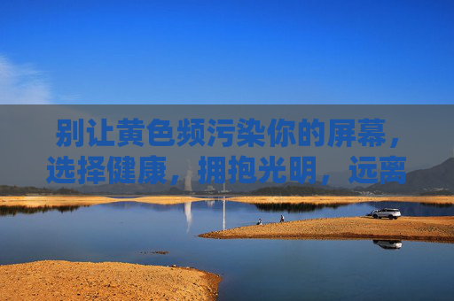 别让黄色频污染你的屏幕,选择健康,拥抱光明,远离黄色频污染,拥抱健康光明 别让黄色频污染你的屏幕,选择健康,拥抱光明,远离黄色频污染,拥抱健康光明