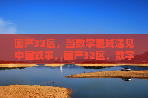 国产32区,当数字疆域遇见中国叙事,国产32区,数字疆域的中国叙事 国产32区,当数字疆域遇见中国叙事,国产32区,数字疆域的中国叙事