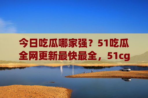 今日吃瓜哪家强？51吃瓜全网更新最快最全，51cg.fun瓜田等你来！51吃瓜，全网最快最全今日瓜田等你！