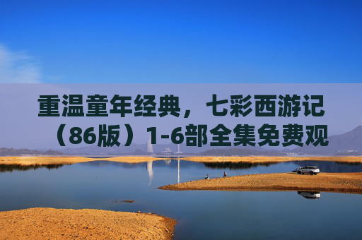重温童年经典，七彩西游记（86版）1-6部全集免费观看指南，七彩西游记（86版）1-6部全集，重温童年经典免费观看指南