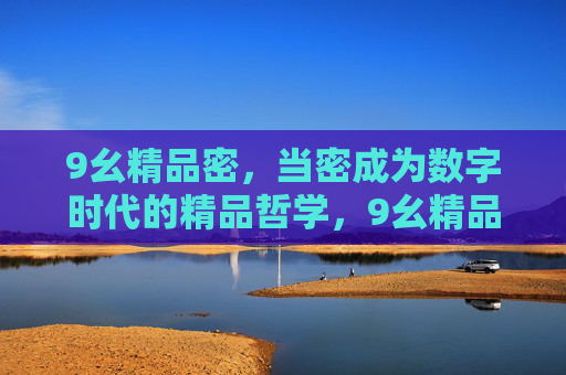 9幺精品密,当密成为数字时代的精品哲学,9幺精品密,数字时代的精品哲学 9幺精品密,当密成为数字时代的精品哲学,9幺精品密,数字时代的精品哲学