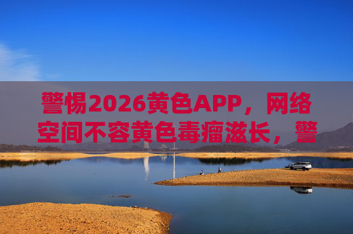 警惕2026黄色APP,网络空间不容黄色毒瘤滋长,警惕2026黄色APP,网络空间不容黄色毒瘤滋生 警惕2026黄色APP,网络空间不容黄色毒瘤滋长,警惕2026黄色APP,网络空间不容黄色毒瘤滋生
