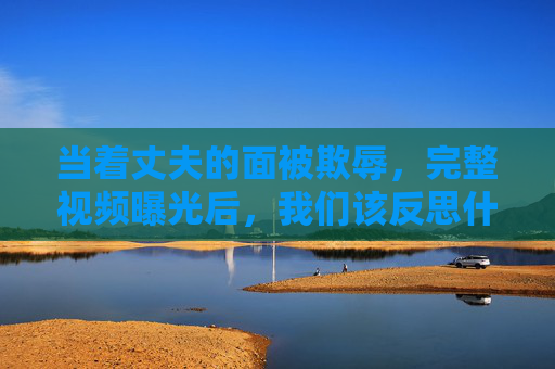 当着丈夫的面被欺辱,完整视频曝光后,我们该反思什么?丈夫面前遭欺辱,视频曝光后该反思什么? 当着丈夫的面被欺辱,完整视频曝光后,我们该反思什么?丈夫面前遭欺辱,视频曝光后该反思什么?