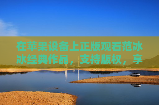 在苹果设备上正版观看范冰冰经典作品,支持版权,享受优质内容,苹果设备正版观看范冰冰经典作品 支持版权享优质内容 在苹果设备上正版观看范冰冰经典作品,支持版权,享受优质内容,苹果设备正版观看范冰冰经典作品 支持版权享优质内容