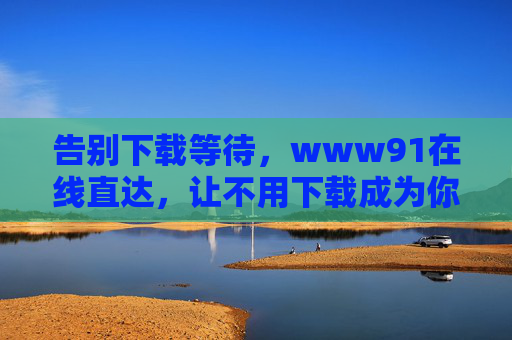 告别下载等待，www91在线直达，让不用下载成为你的数字生活新常态，告别下载，在线直达，数字生活新常态