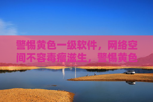警惕黄色一级软件,网络空间不容毒瘤滋生,警惕黄色一级软件,网络空间不容毒瘤滋生 警惕黄色一级软件,网络空间不容毒瘤滋生,警惕黄色一级软件,网络空间不容毒瘤滋生