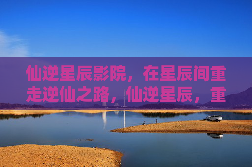 仙逆星辰影院,在星辰间重走逆仙之路,仙逆星辰,重走逆仙之路 仙逆星辰影院,在星辰间重走逆仙之路,仙逆星辰,重走逆仙之路
