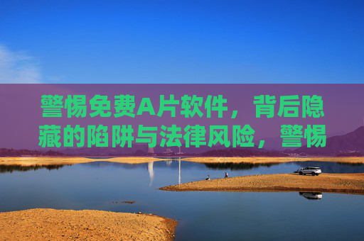 警惕免费A片软件,背后隐藏的陷阱与法律风险,警惕免费A片软件的陷阱与法律风险 警惕免费A片软件,背后隐藏的陷阱与法律风险,警惕免费A片软件的陷阱与法律风险