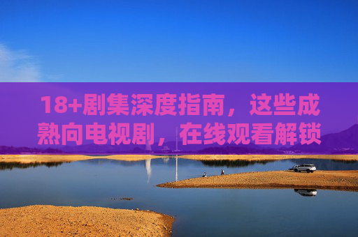 18+剧集深度指南，这些成熟向电视剧，在线观看解锁成人世界的真实与复杂，18+成熟剧集，解锁成人世界的真实与复杂