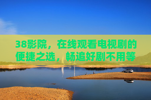 38影院,在线观看电视剧的便捷之选,畅追好剧不用等,38影院,便捷畅追好剧,在线观看不用等 38影院,在线观看电视剧的便捷之选,畅追好剧不用等,38影院,便捷畅追好剧,在线观看不用等