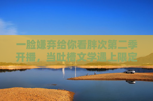 一脸嫌弃给你看胖次第二季开播,当吐槽文学遇上限定款心动,第二季开播!吐槽文学×限定款心动 一脸嫌弃给你看胖次第二季开播,当吐槽文学遇上限定款心动,第二季开播!吐槽文学×限定款心动