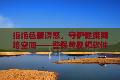 拒绝色情诱惑,守护健康网络空间——警惕黄视频软件的危害,警惕黄视频软件危害,守护健康网络空间 拒绝色情诱惑,守护健康网络空间——警惕黄视频软件的危害,警惕黄视频软件危害,守护健康网络空间