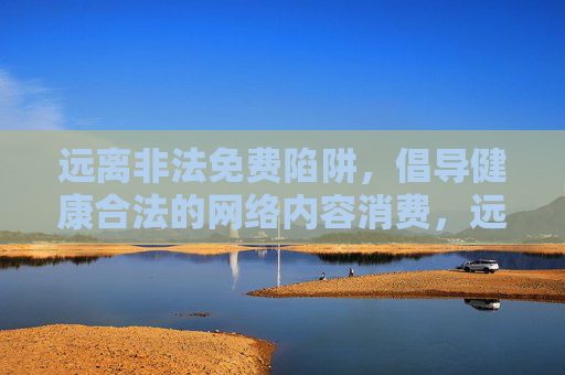 远离非法免费陷阱，倡导健康合法的网络内容消费，远离非法免费陷阱，倡导健康合法网络内容消费