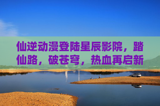 仙逆动漫登陆星辰影院,踏仙路,破苍穹,热血再启新征程!仙逆动漫登陆星辰影院,踏仙路破苍穹热血新征程 仙逆动漫登陆星辰影院,踏仙路,破苍穹,热血再启新征程!仙逆动漫登陆星辰影院,踏仙路破苍穹热血新征程