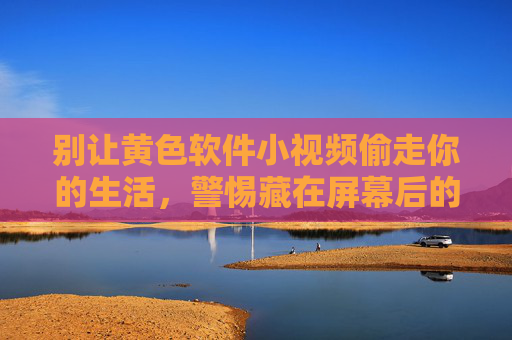 别让黄色软件小视频偷走你的生活,警惕藏在屏幕后的陷阱与危害,警惕黄色软件小视频,别让屏幕陷阱偷走你的生活 别让黄色软件小视频偷走你的生活,警惕藏在屏幕后的陷阱与危害,警惕黄色软件小视频,别让屏幕陷阱偷走你的生活
