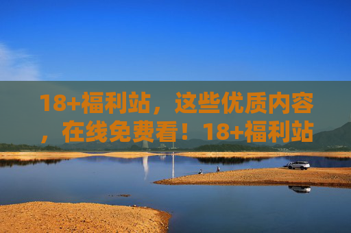 18+福利站，这些优质内容，在线免费看！18+福利站，优质内容免费在线看