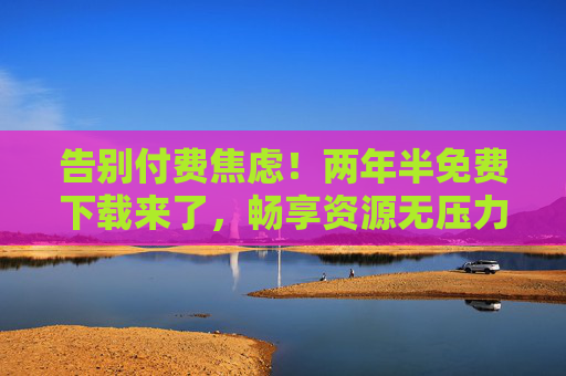 告别付费焦虑!两年半免费下载来了,畅享资源无压力,告别付费焦虑!两年半免费下载,畅享资源无压力 告别付费焦虑!两年半免费下载来了,畅享资源无压力,告别付费焦虑!两年半免费下载,畅享资源无压力